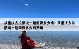 从重庆去拉萨玩一趟需要多少钱？从重庆去拉萨玩一趟需要多少钱费用