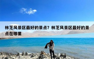 林芝风景区最好的景点？林芝风景区最好的景点在哪里