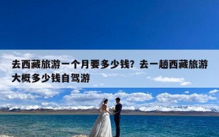 去西藏旅游一个月要多少钱？去一趟西藏旅游大概多少钱自驾游