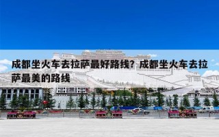 成都坐火车去拉萨最好路线？成都坐火车去拉萨最美的路线