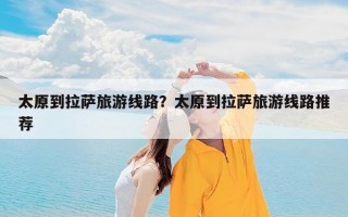 太原到拉萨旅游线路？太原到拉萨旅游线路推荐