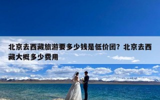北京去西藏旅游要多少钱是低价团？北京去西藏大概多少费用