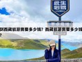 到西藏旅游需要多少钱？西藏旅游需要多少钱?