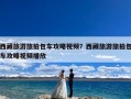 西藏旅游旅拍包车攻略视频？西藏旅游旅拍包车攻略视频播放