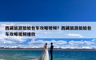 西藏旅游旅拍包车攻略视频？西藏旅游旅拍包车攻略视频播放