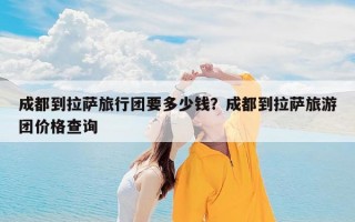 成都到拉萨旅行团要多少钱？成都到拉萨旅游团价格查询