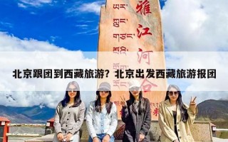 北京跟团到西藏旅游？北京出发西藏旅游报团