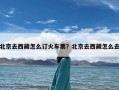 北京去西藏怎么订火车票？北京去西藏怎么去