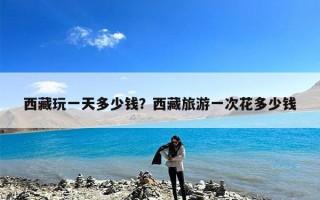 西藏玩一天多少钱？西藏旅游一次花多少钱