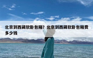 北京到西藏软卧包厢？北京到西藏软卧包厢费多少钱
