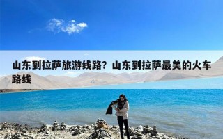 山东到拉萨旅游线路？山东到拉萨最美的火车路线