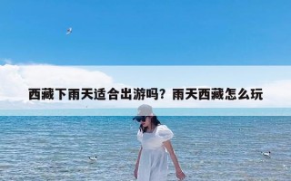 西藏下雨天适合出游吗？雨天西藏怎么玩