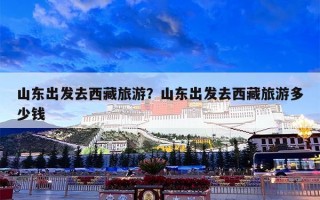 山东出发去西藏旅游？山东出发去西藏旅游多少钱