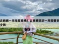 去西藏一周推荐路线？去西藏旅游一周需要多少钱