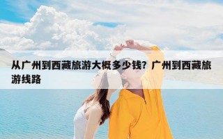 从广州到西藏旅游大概多少钱？广州到西藏旅游线路