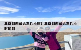 北京到西藏火车几小时？北京到西藏火车几小时能到
