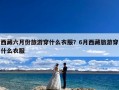 西藏六月份旅游穿什么衣服？6月西藏旅游穿什么衣服