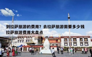到拉萨旅游的费用？去拉萨旅游需要多少钱 拉萨旅游费用大盘点
