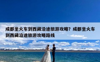 成都坐火车到西藏沿途旅游攻略？成都坐火车到西藏沿途旅游攻略路线