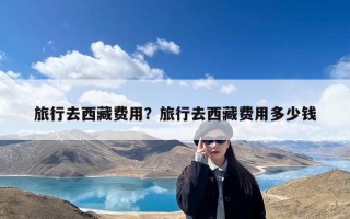 旅行去西藏费用？旅行去西藏费用多少钱