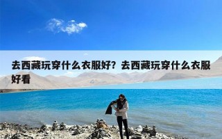去西藏玩穿什么衣服好？去西藏玩穿什么衣服好看
