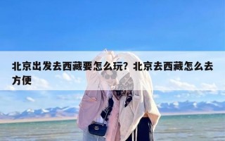 北京出发去西藏要怎么玩？北京去西藏怎么去方便