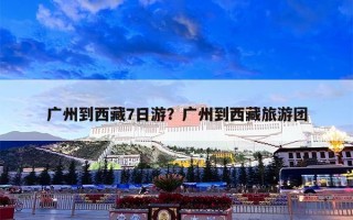 广州到西藏7日游？广州到西藏旅游团