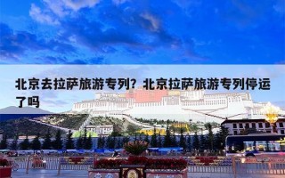 北京去拉萨旅游专列？北京拉萨旅游专列停运了吗