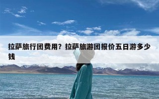 拉萨旅行团费用？拉萨旅游团报价五日游多少钱