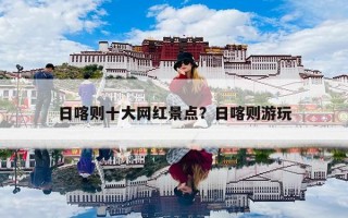 日喀则十大网红景点？日喀则游玩