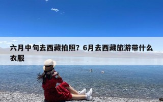 六月中旬去西藏拍照？6月去西藏旅游带什么衣服