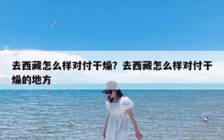 去西藏怎么样对付干燥？去西藏怎么样对付干燥的地方