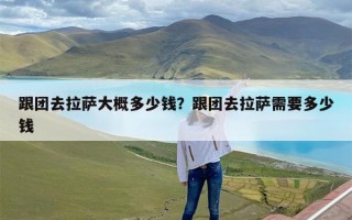 跟团去拉萨大概多少钱？跟团去拉萨需要多少钱