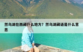 然乌湖在西藏什么地方？然乌湖藏语是什么意思