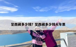 至西藏多少钱？至西藏多少钱火车票
