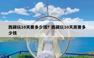 西藏玩10天要多少钱？西藏玩10天需要多少钱