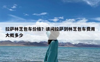 拉萨林芝包车价格？请问拉萨到林芝包车费用大概多少