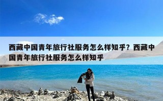 西藏中国青年旅行社服务怎么样知乎？西藏中国青年旅行社服务怎么样知乎