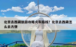 北京去西藏旅游攻略火车路线？北京去西藏怎么去方便