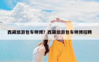 西藏旅游包车师傅？西藏旅游包车师傅招聘