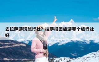 去拉萨游玩旅行社？拉萨报团旅游哪个旅行社好
