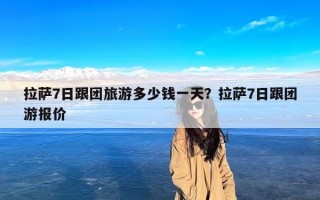 拉萨7日跟团旅游多少钱一天？拉萨7日跟团游报价