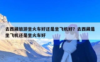 去西藏旅游坐火车好还是坐飞机好？去西藏是坐飞机还是坐火车好