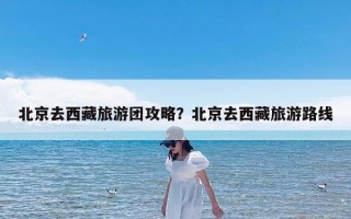 北京去西藏旅游团攻略？北京去西藏旅游路线