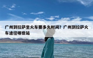广州到拉萨坐火车要多久时间？广州到拉萨火车途径哪些站