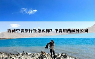 西藏中青旅行社怎么样？中青旅西藏分公司