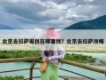 北京去拉萨报团在哪里找？北京去拉萨攻略