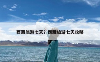 西藏旅游七天？西藏旅游七天攻略