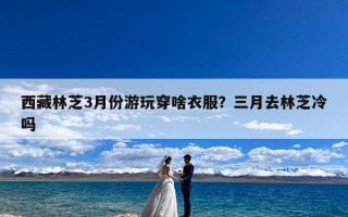 西藏林芝3月份游玩穿啥衣服？三月去林芝冷吗