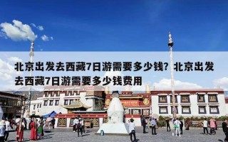 北京出发去西藏7日游需要多少钱？北京出发去西藏7日游需要多少钱费用
